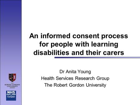 An informed consent process for people with learning disabilities and their carers Dr Anita Young Health Services Research Group The Robert Gordon University.