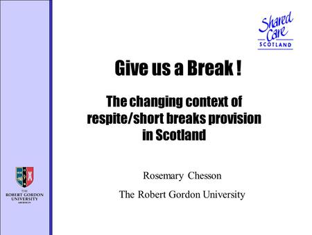 The changing context of respite/short breaks provision in Scotland Give us a Break ! Rosemary Chesson The Robert Gordon University.