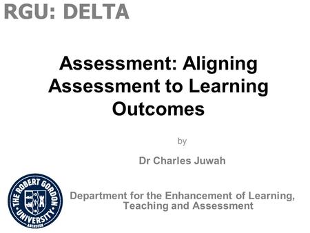 Assessment: Aligning Assessment to Learning Outcomes by Dr Charles Juwah Department for the Enhancement of Learning, Teaching and Assessment RGU: DELTA.