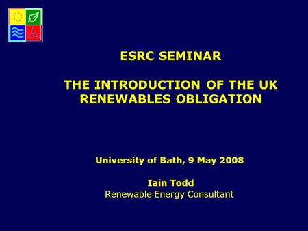 ESRC SEMINAR THE INTRODUCTION OF THE UK RENEWABLES OBLIGATION University of Bath, 9 May 2008 Iain Todd Renewable Energy Consultant.