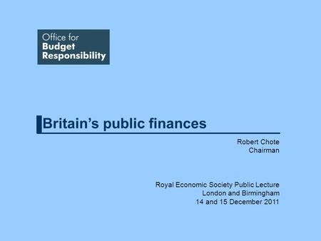 Britains public finances Robert Chote Chairman Royal Economic Society Public Lecture London and Birmingham 14 and 15 December 2011.