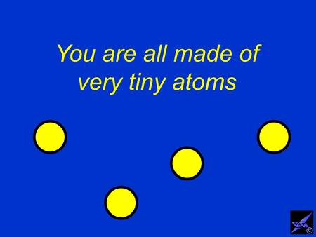 You are all made of very tiny atoms ©. The atoms are so tiny that they can hardly be seen with the most powerful microscopes ©