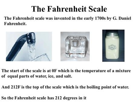 The Fahrenheit Scale The Fahrenheit scale was invented in the early 1700s by G. Daniel Fahrenheit. The start of the scale is at 0F which is the temperature.