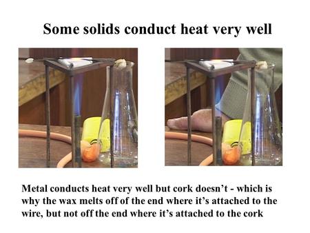 Some solids conduct heat very well Metal conducts heat very well but cork doesnt - which is why the wax melts off of the end where its attached to the.
