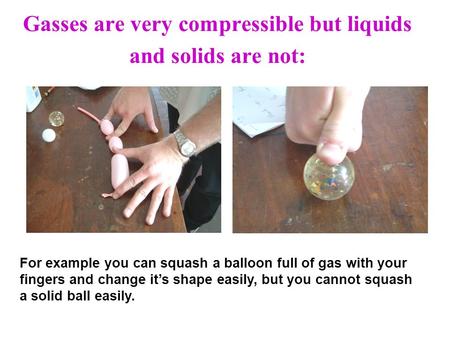 Gasses are very compressible but liquids and solids are not: For example you can squash a balloon full of gas with your fingers and change its shape easily,
