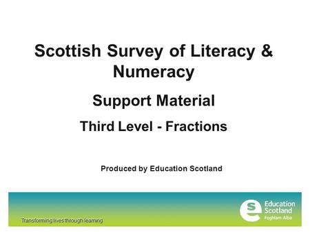 Transforming lives through learning Scottish Survey of Literacy & Numeracy Support Material Third Level - Fractions Produced by Education Scotland Transforming.