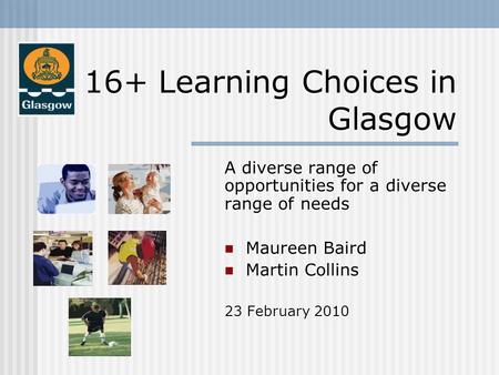 16+ Learning Choices in Glasgow A diverse range of opportunities for a diverse range of needs Maureen Baird Maureen Baird Martin Collins Martin Collins.