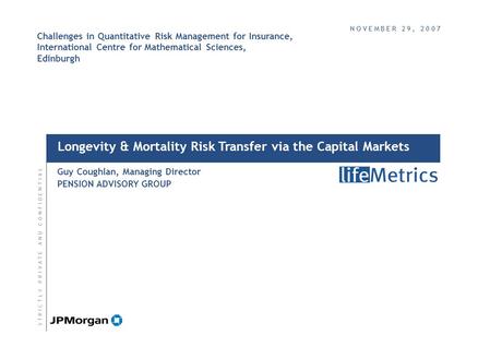 Longevity & Mortality Risk Transfer via the Capital Markets Guy Coughlan, Managing Director PENSION ADVISORY GROUP S T R I C T L Y P R I V A T E A N D.