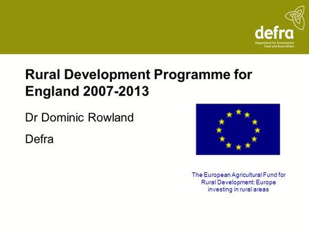 Rural Development Programme for England 2007-2013 Dr Dominic Rowland Defra The European Agricultural Fund for Rural Development: Europe investing in rural.