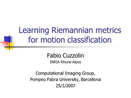 Learning Riemannian metrics for motion classification Fabio Cuzzolin INRIA Rhone-Alpes Computational Imaging Group, Pompeu Fabra University, Barcellona.