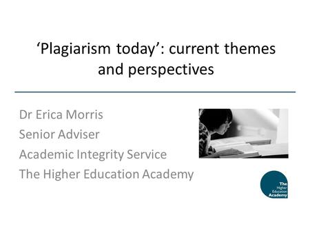 Plagiarism today: current themes and perspectives Dr Erica Morris Senior Adviser Academic Integrity Service The Higher Education Academy.