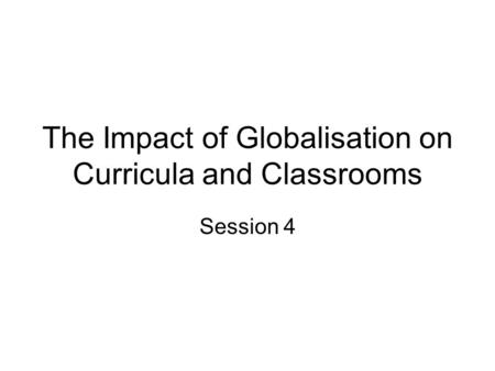 The Impact of Globalisation on Curricula and Classrooms Session 4.