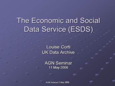 AGN Seminar 11 May 2006 The Economic and Social Data Service (ESDS) Louise Corti UK Data Archive AGN Seminar 11 May 2006.