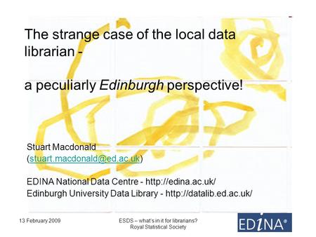 13 February 2009ESDS – whats in it for librarians? Royal Statistical Society The strange case of the local data librarian - a peculiarly Edinburgh perspective!