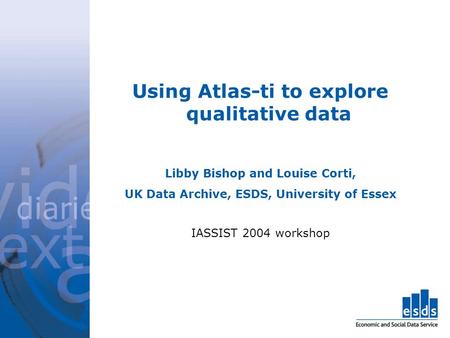 Using Atlas-ti to explore qualitative data Libby Bishop and Louise Corti, UK Data Archive, ESDS, University of Essex IASSIST 2004 workshop.