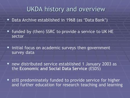 UKDA history and overview Data Archive established in 1968 (as Data Bank) funded by (then) SSRC to provide a service to UK HE sector initial focus on academic.