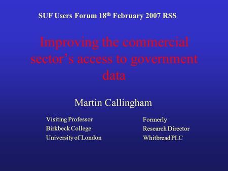 Improving the commercial sectors access to government data Visiting Professor Birkbeck College University of London SUF Users Forum 18 th February 2007.