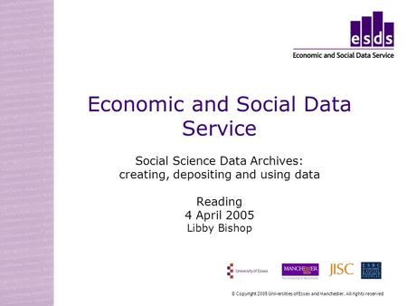Economic and Social Data Service Social Science Data Archives: creating, depositing and using data Reading 4 April 2005 Libby Bishop © Copyright 2005 Universities.