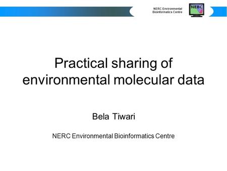 NERC Environmental Bioinformatics Centre Practical sharing of environmental molecular data Bela Tiwari NERC Environmental Bioinformatics Centre.