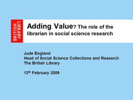 1 Adding Value ? The role of the librarian in social science research Jude England Head of Social Science Collections and Research The British Library.