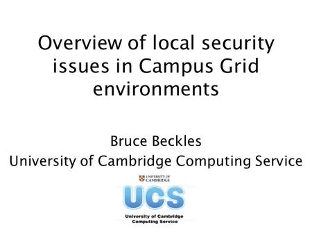 Overview of local security issues in Campus Grid environments Bruce Beckles University of Cambridge Computing Service.