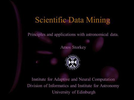 Scientific Data Mining Principles and applications with astronomical data. Amos Storkey Institute for Adaptive and Neural Computation Division of Informatics.