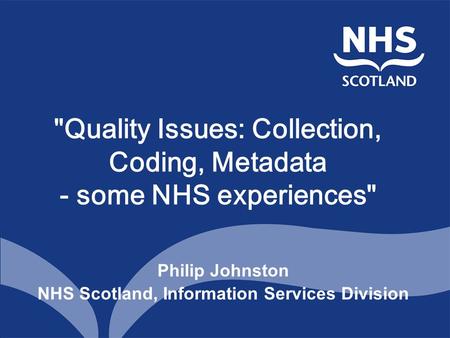 Quality Issues: Collection, Coding, Metadata - some NHS experiences Philip Johnston NHS Scotland, Information Services Division.