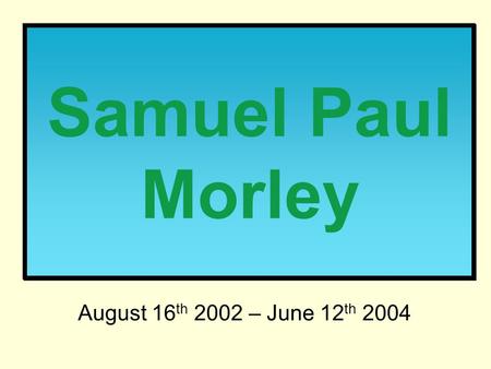 Samuel Paul Morley August 16 th 2002 – June 12 th 2004.