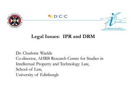 Legal Issues: IPR and DRM Dr. Charlotte Waelde Co-director, AHRB Research Centre for Studies in Intellectual Property and Technology Law, School of Law,