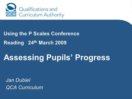 Jan Dubiel QCA Curriculum Using the P Scales Conference Reading 24 th March 2009 Assessing Pupils Progress.