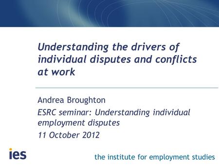 The institute for employment studies Understanding the drivers of individual disputes and conflicts at work Andrea Broughton ESRC seminar: Understanding.