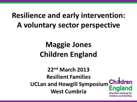 Resilience and early intervention: A voluntary sector perspective Maggie Jones Children England 22 nd March 2013 Resilient Families UCLan and Howgill Symposium.