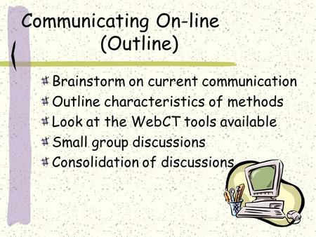 Communicating On-line (Outline) Brainstorm on current communication Outline characteristics of methods Look at the WebCT tools available Small group discussions.