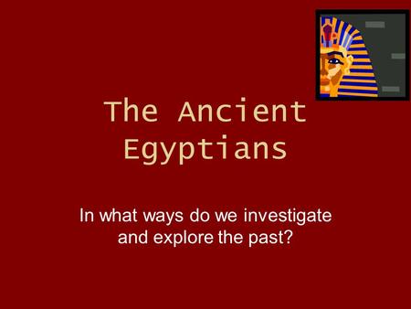 The Ancient Egyptians In what ways do we investigate and explore the past?