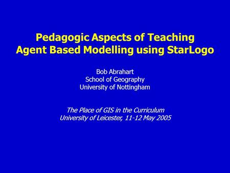 Pedagogic Aspects of Teaching Agent Based Modelling using StarLogo Bob Abrahart School of Geography University of Nottingham The Place of GIS in the Curriculum.