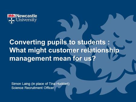 Simon Laing (in place of Tina Huddart) Science Recruitment Officer Converting pupils to students : What might customer relationship management mean for.