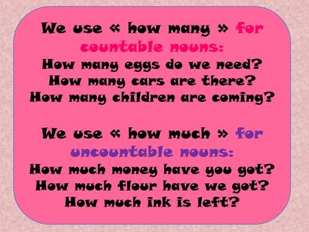 We use « how many » for countable nouns: How many eggs do we need? How many cars are there? How many children are coming? We use « how much » for uncountable.