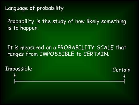 Language of probability Probability is the study of how likely something is to happen. It is measured on a PROBABILITY SCALE that ranges from IMPOSSIBLE.