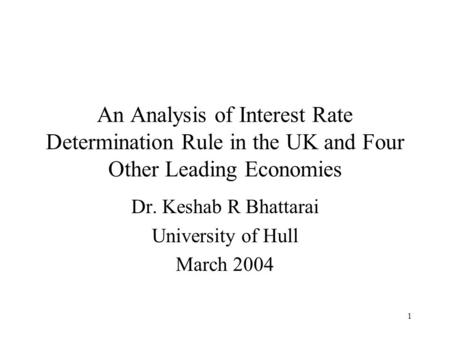 1 An Analysis of Interest Rate Determination Rule in the UK and Four Other Leading Economies Dr. Keshab R Bhattarai University of Hull March 2004.