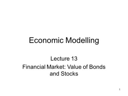 1 Economic Modelling Lecture 13 Financial Market: Value of Bonds and Stocks.