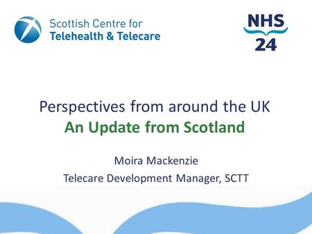 Perspectives from around the UK An Update from Scotland Moira Mackenzie Telecare Development Manager, SCTT.