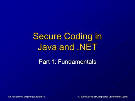 © 2003 School of Computing, University of Leeds SY32 Secure Computing, Lecture 16 Secure Coding in Java and.NET Part 1: Fundamentals.