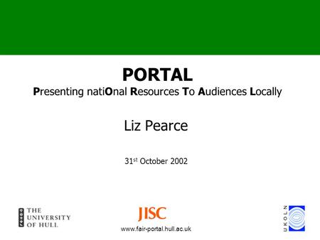 Www.fair-portal.hull.ac.uk PORTAL Presenting natiOnal Resources To Audiences Locally Liz Pearce 31 st October 2002.