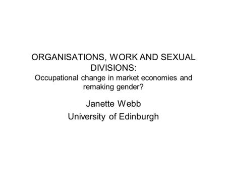 ORGANISATIONS, WORK AND SEXUAL DIVISIONS: Occupational change in market economies and remaking gender? Janette Webb University of Edinburgh.