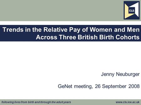 Following lives from birth and through the adult years www.cls.ioe.ac.uk Jenny Neuburger GeNet meeting, 26 September 2008 Trends in the Relative Pay of.