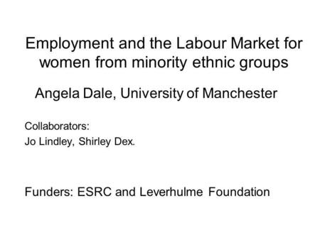 Employment and the Labour Market for women from minority ethnic groups Angela Dale, University of Manchester Collaborators: Jo Lindley, Shirley Dex. Funders: