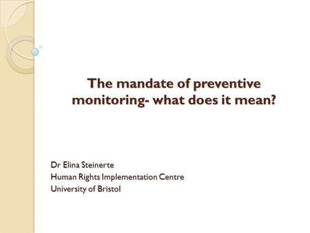 The mandate of preventive monitoring- what does it mean? Dr Elina Steinerte Human Rights Implementation Centre University of Bristol.