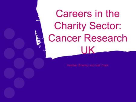 Careers in the Charity Sector: Cancer Research UK Heather Brierley and Neil Clark.