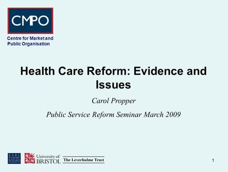 1 Centre for Market and Public Organisation Health Care Reform: Evidence and Issues Carol Propper Public Service Reform Seminar March 2009.