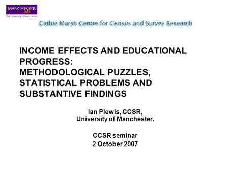 INCOME EFFECTS AND EDUCATIONAL PROGRESS: METHODOLOGICAL PUZZLES, STATISTICAL PROBLEMS AND SUBSTANTIVE FINDINGS Ian Plewis, CCSR, University of Manchester.